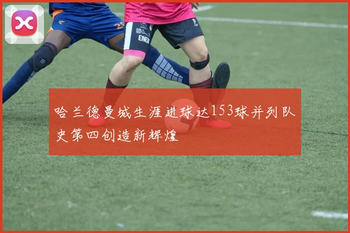 哈兰德曼城生涯进球达153球并列队史第四创造新辉煌