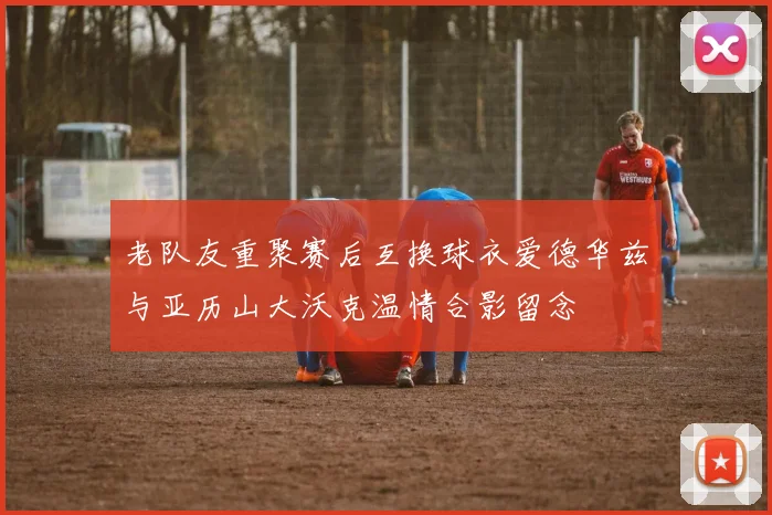 老队友重聚赛后互换球衣爱德华兹与亚历山大沃克温情合影留念