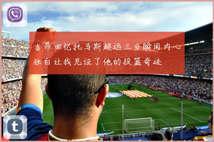 吉昂回忆托马斯超远三分瞬间内心独白让我见证了他的投篮奇迹