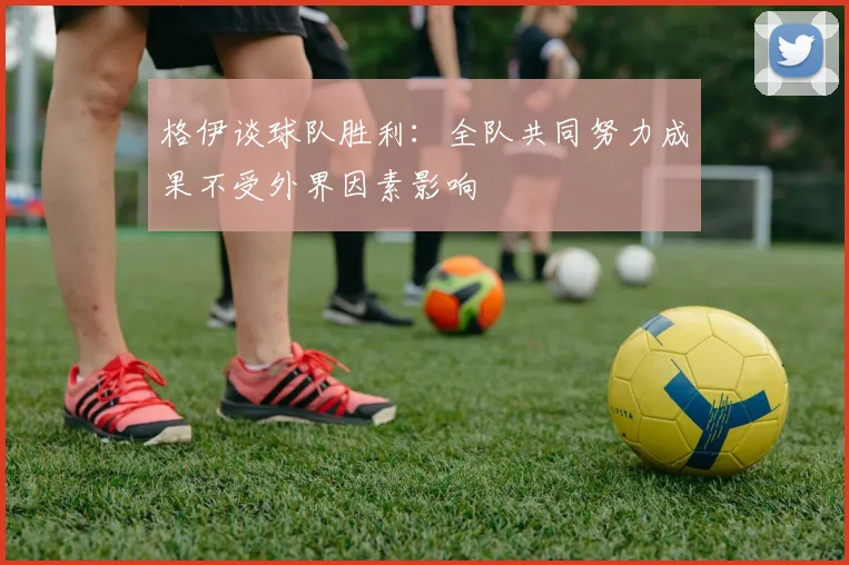 格伊谈球队胜利：全队共同努力成果不受外界因素影响