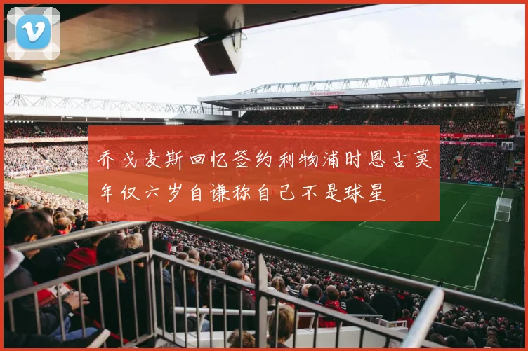 乔戈麦斯回忆签约利物浦时恩古莫年仅六岁自谦称自己不是球星