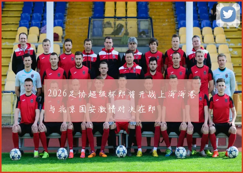 2026足协超级杯即将开战上海海港与北京国安激情对决在即