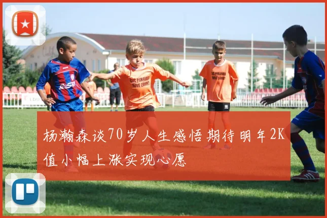 杨瀚森谈70岁人生感悟期待明年2K值小幅上涨实现心愿