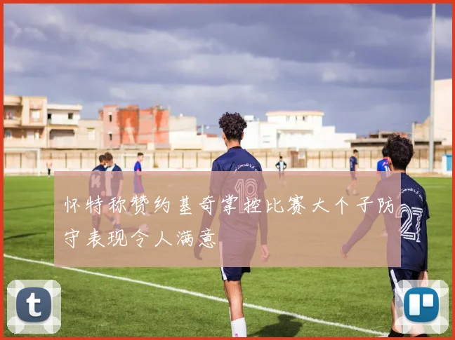 怀特称赞约基奇掌控比赛大个子防守表现令人满意