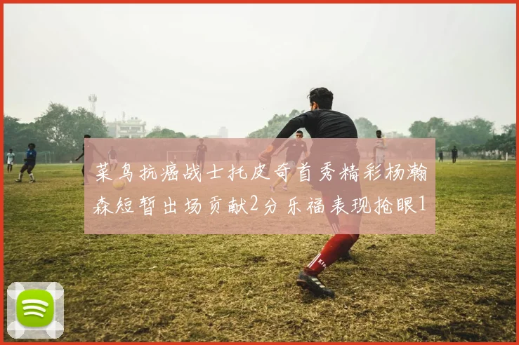 菜鸟抗癌战士托皮奇首秀精彩杨瀚森短暂出场贡献2分乐福表现抢眼14分钟斩获11分2助