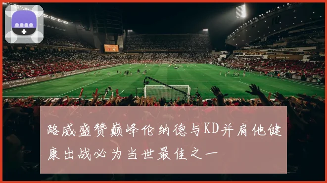 路威盛赞巅峰伦纳德与KD并肩他健康出战必为当世最佳之一