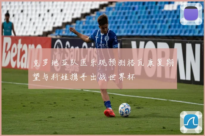 克罗地亚队医乐观预测格瓦康复期望与科娃携手出战世界杯