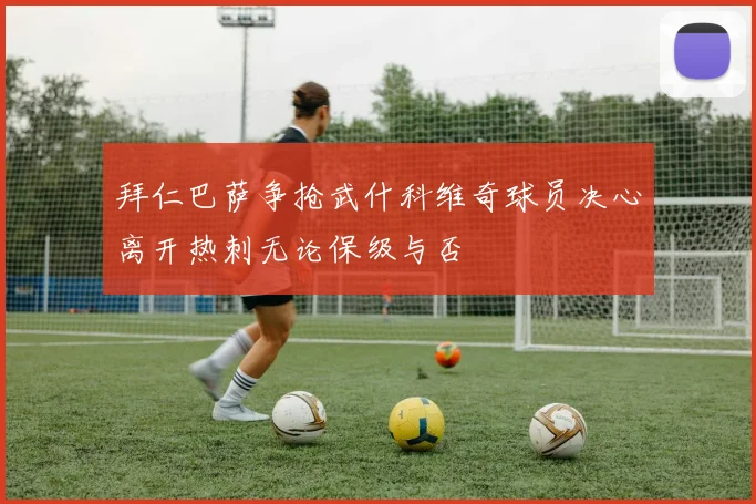 拜仁巴萨争抢武什科维奇球员决心离开热刺无论保级与否