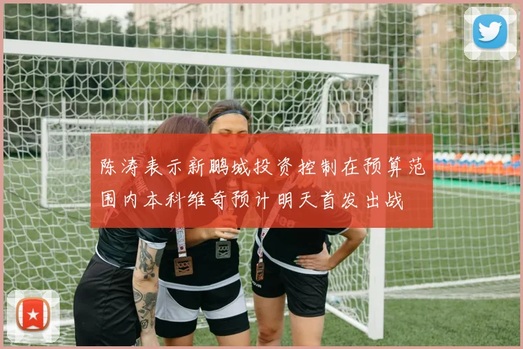 陈涛表示新鹏城投资控制在预算范围内本科维奇预计明天首发出战