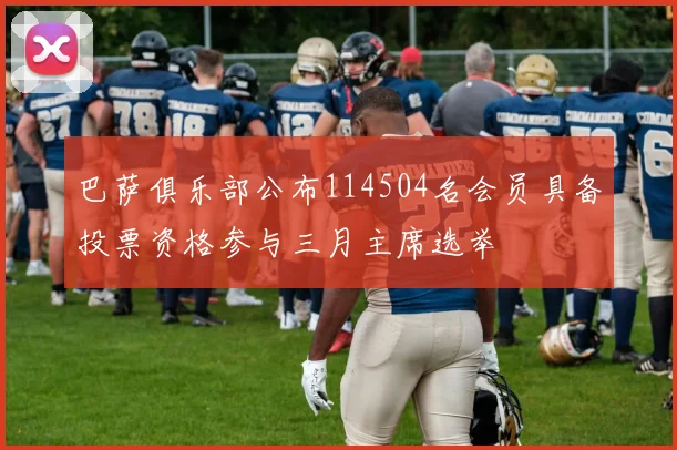巴萨俱乐部公布114504名会员具备投票资格参与三月主席选举