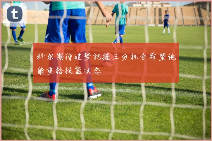 科尔期待追梦把握三分机会希望他能重拾投篮状态