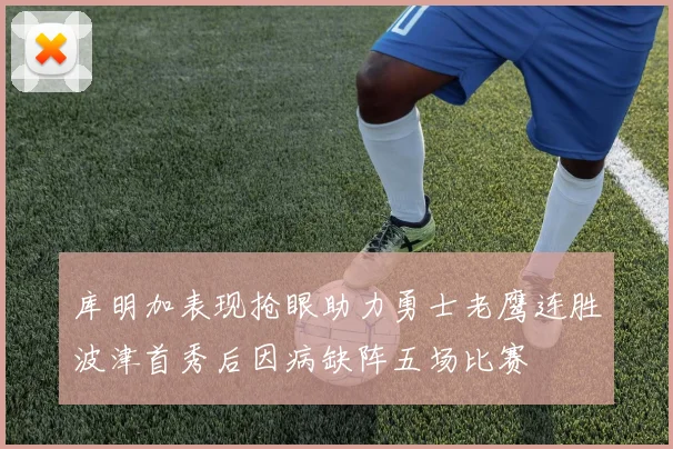 库明加表现抢眼助力勇士老鹰连胜波津首秀后因病缺阵五场比赛