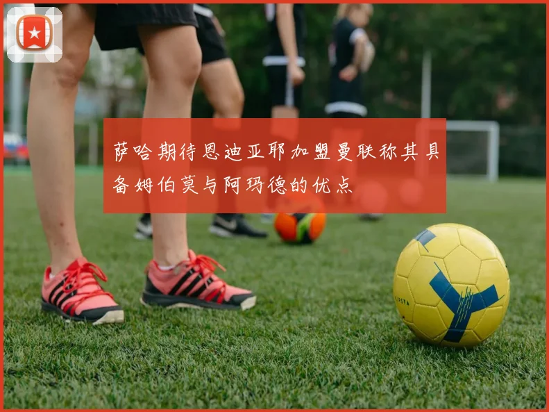 萨哈期待恩迪亚耶加盟曼联称其具备姆伯莫与阿玛德的优点