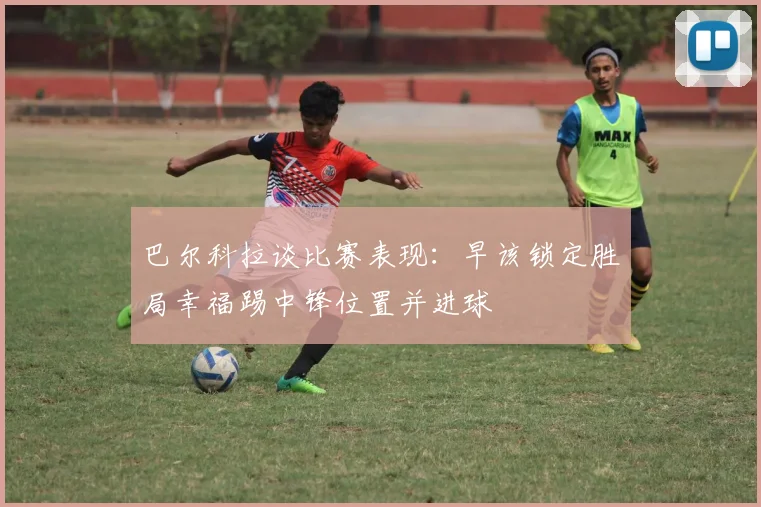 巴尔科拉谈比赛表现：早该锁定胜局幸福踢中锋位置并进球