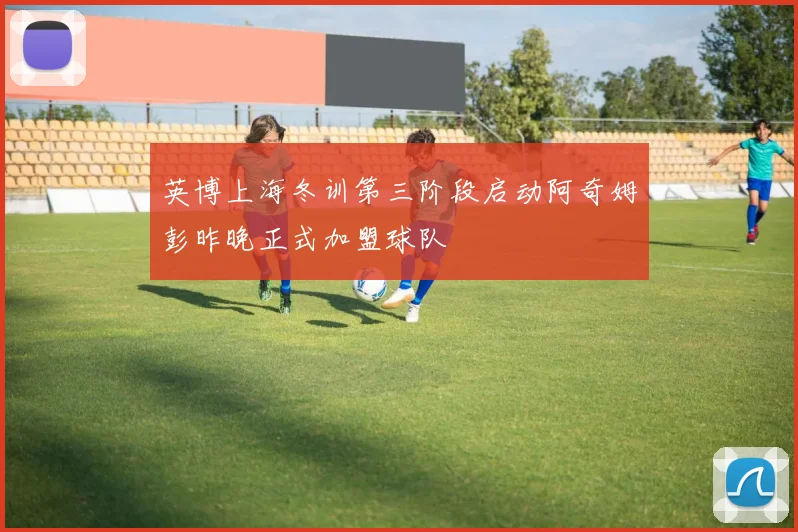 英博上海冬训第三阶段启动阿奇姆彭昨晚正式加盟球队