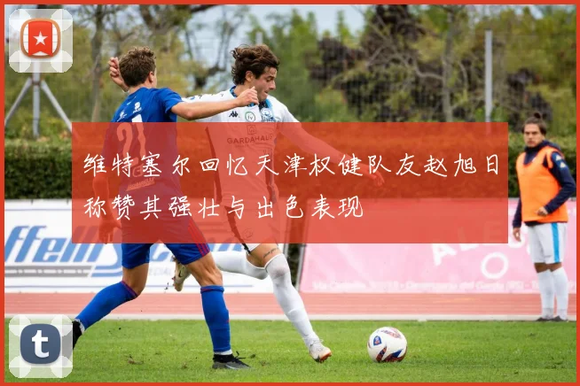 维特塞尔回忆天津权健队友赵旭日称赞其强壮与出色表现