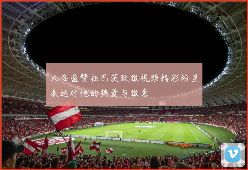 大洛盛赞祖巴茨致敬视频精彩纷呈表达对他的热爱与敬意