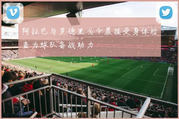 阿拉巴与罗德里戈今晨接受身体检查为球队备战助力