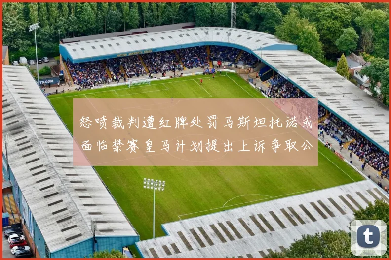 怒喷裁判遭红牌处罚马斯坦托诺或面临禁赛皇马计划提出上诉争取公正处理