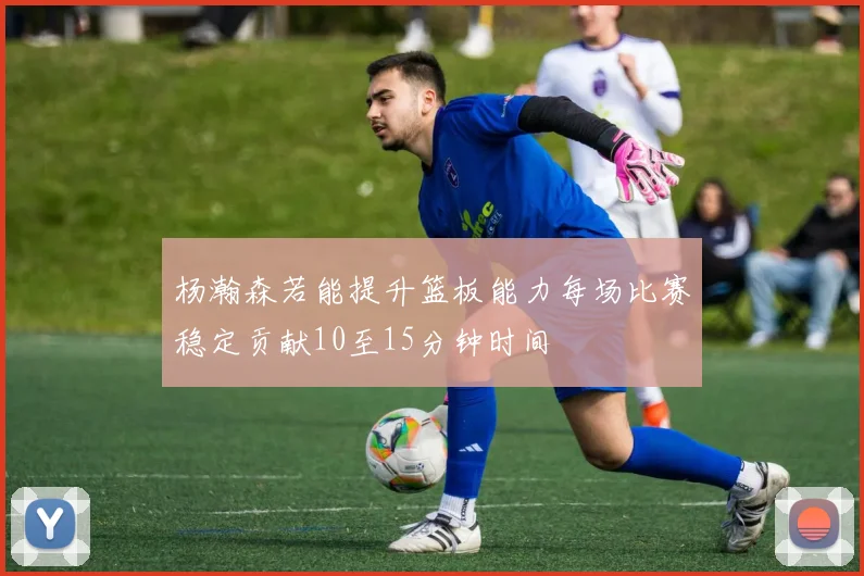 杨瀚森若能提升篮板能力每场比赛稳定贡献10至15分钟时间